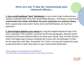 Here are our 5 tips for maximizing your  inbound efforts… 1. Use a small traditional “wire” distribution:   In one recent study, traditional wire releases syndicated 20% more than Social Media Releases.* And keep in mind that  a small market wire release will deliver the same syndication as a national release —that’s a great way to save some money since small distributions are much less expensive! 2. Search Engine Optimize your release  by using the targeted keywords high in the story, especially in the headline, sub-head and first few paragraphs. Research which keywords will be most effective before you write your release. Also, use links (anchor text) in the beginning of release including links to your own site (although it is best not to repeat the same link).  Remember, the “wires” are easy and inexpensive ways to add some SEO so select that option in your small market distribution.  *Source: Hubspot. For more information visit the slideshare at  http://www. slideshare . net/HubSpot/new-research-on-news-release-best-practices   