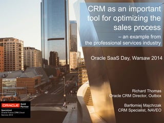 Oracle SaaS Day, Warsaw 2014 
CRM as an important tool for optimizing the sales process 
Richard Thomas 
Oracle CRM Director, Outbox 
Bartłomiej Majchrzak 
CRM Specialist, NAVEO 
– an example from 
the professional services industry  