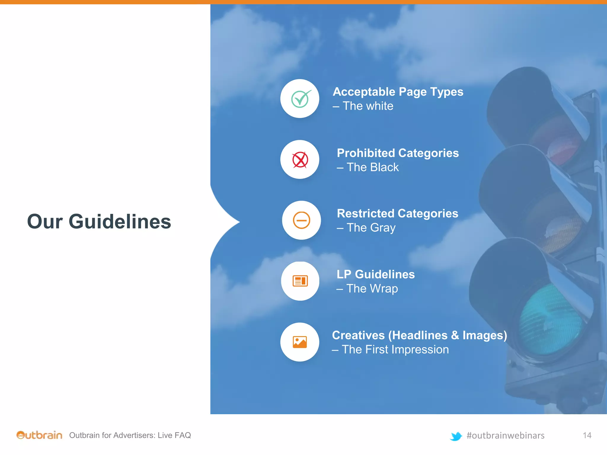 Outbrain for Advertisers: Live FAQ #outbrainwebinars
Our Guidelines
Acceptable Page Types
– The white
Restricted Categories
– The Gray
Prohibited Categories
– The Black
LP Guidelines
– The Wrap
Creatives (Headlines & Images)
– The First Impression
14
 