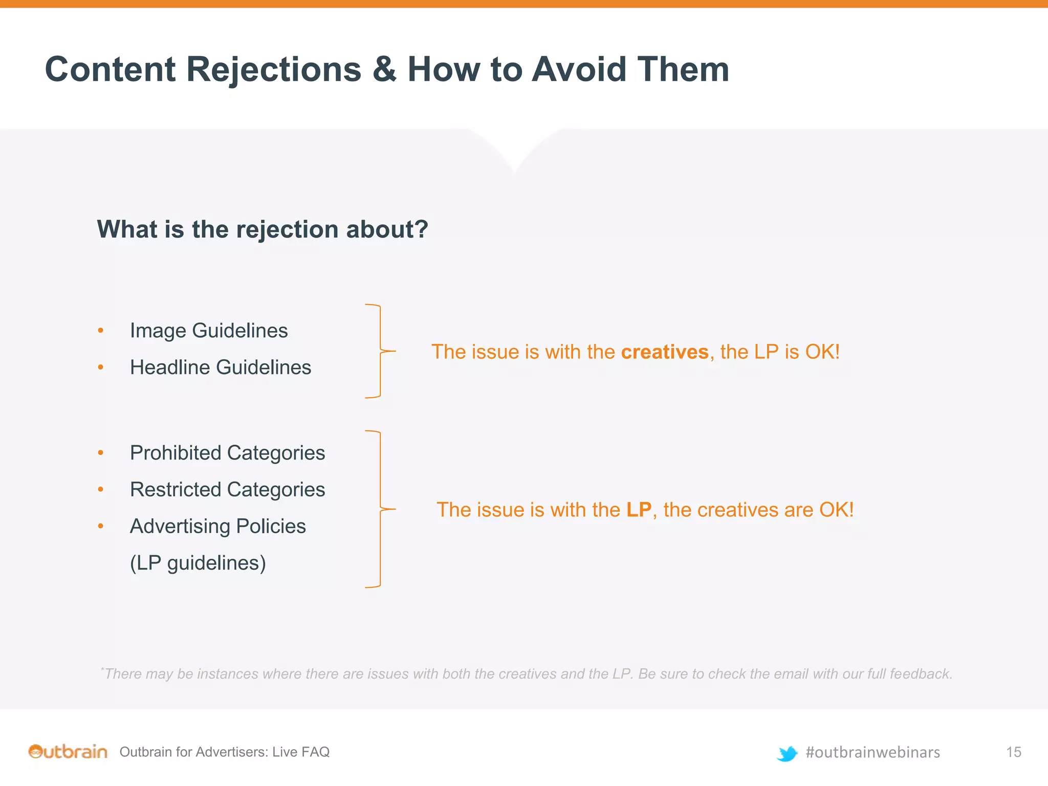 Outbrain for Advertisers: Live FAQ #outbrainwebinars
Content Rejections & How to Avoid Them
*There may be instances where there are issues with both the creatives and the LP. Be sure to check the email with our full feedback.
What is the rejection about?
• Image Guidelines
• Headline Guidelines
• Prohibited Categories
• Restricted Categories
• Advertising Policies
(LP guidelines)
The issue is with the creatives, the LP is OK!
The issue is with the LP, the creatives are OK!
15
 