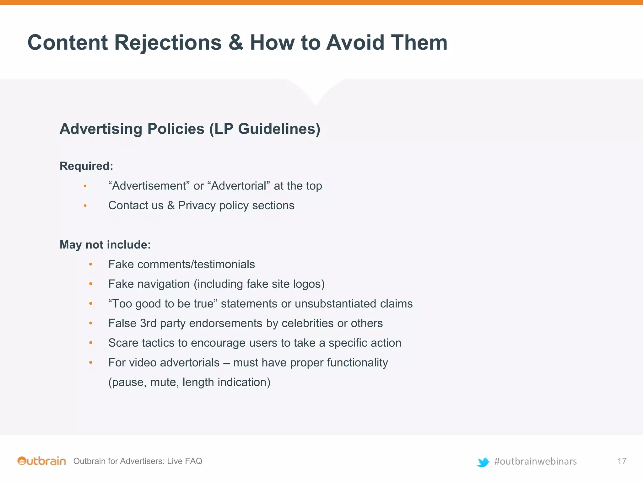 Outbrain for Advertisers: Live FAQ #outbrainwebinars
Content Rejections & How to Avoid Them
Advertising Policies (LP Guidelines)
Required:
• “Advertisement” or “Advertorial” at the top
• Contact us & Privacy policy sections
May not include:
• Fake comments/testimonials
• Fake navigation (including fake site logos)
• “Too good to be true” statements or unsubstantiated claims
• False 3rd party endorsements by celebrities or others
• Scare tactics to encourage users to take a specific action
• For video advertorials – must have proper functionality
(pause, mute, length indication)
17
 