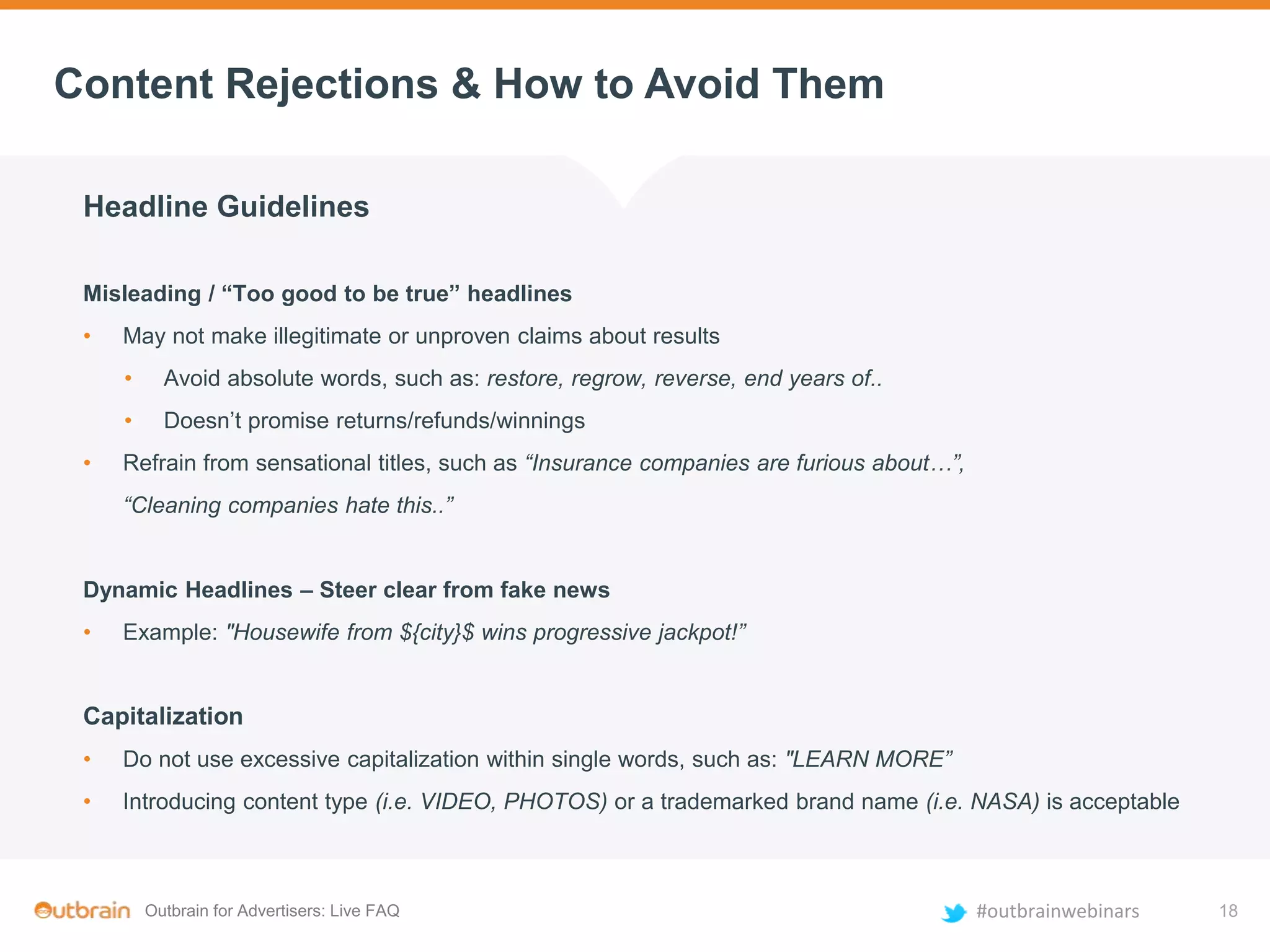 Outbrain for Advertisers: Live FAQ #outbrainwebinars
Content Rejections & How to Avoid Them
Headline Guidelines
Misleading / “Too good to be true” headlines
• May not make illegitimate or unproven claims about results
• Avoid absolute words, such as: restore, regrow, reverse, end years of..
• Doesn’t promise returns/refunds/winnings
• Refrain from sensational titles, such as “Insurance companies are furious about…”,
“Cleaning companies hate this..”
Dynamic Headlines – Steer clear from fake news
• Example: "Housewife from ${city}$ wins progressive jackpot!”
Capitalization
• Do not use excessive capitalization within single words, such as: "LEARN MORE”
• Introducing content type (i.e. VIDEO, PHOTOS) or a trademarked brand name (i.e. NASA) is acceptable
18
 