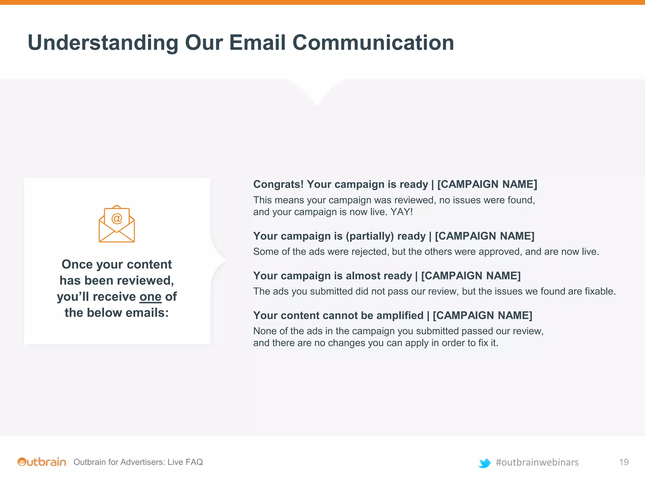 Outbrain for Advertisers: Live FAQ #outbrainwebinars
Understanding Our Email Communication
Once your content
has been reviewed,
you’ll receive one of
the below emails:
Congrats! Your campaign is ready | [CAMPAIGN NAME]
This means your campaign was reviewed, no issues were found,
and your campaign is now live. YAY!
Your campaign is (partially) ready | [CAMPAIGN NAME]
Some of the ads were rejected, but the others were approved, and are now live.
Your campaign is almost ready | [CAMPAIGN NAME]
The ads you submitted did not pass our review, but the issues we found are fixable.
Your content cannot be amplified | [CAMPAIGN NAME]
None of the ads in the campaign you submitted passed our review,
and there are no changes you can apply in order to fix it.
19
 
