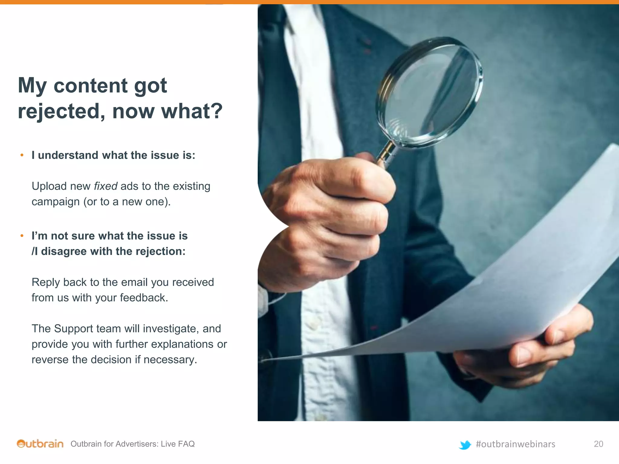 Outbrain for Advertisers: Live FAQ #outbrainwebinars
• I understand what the issue is:
Upload new fixed ads to the existing
campaign (or to a new one).
My content got
rejected, now what?
• I’m not sure what the issue is
/I disagree with the rejection:
Reply back to the email you received
from us with your feedback.
The Support team will investigate, and
provide you with further explanations or
reverse the decision if necessary.
20
 
