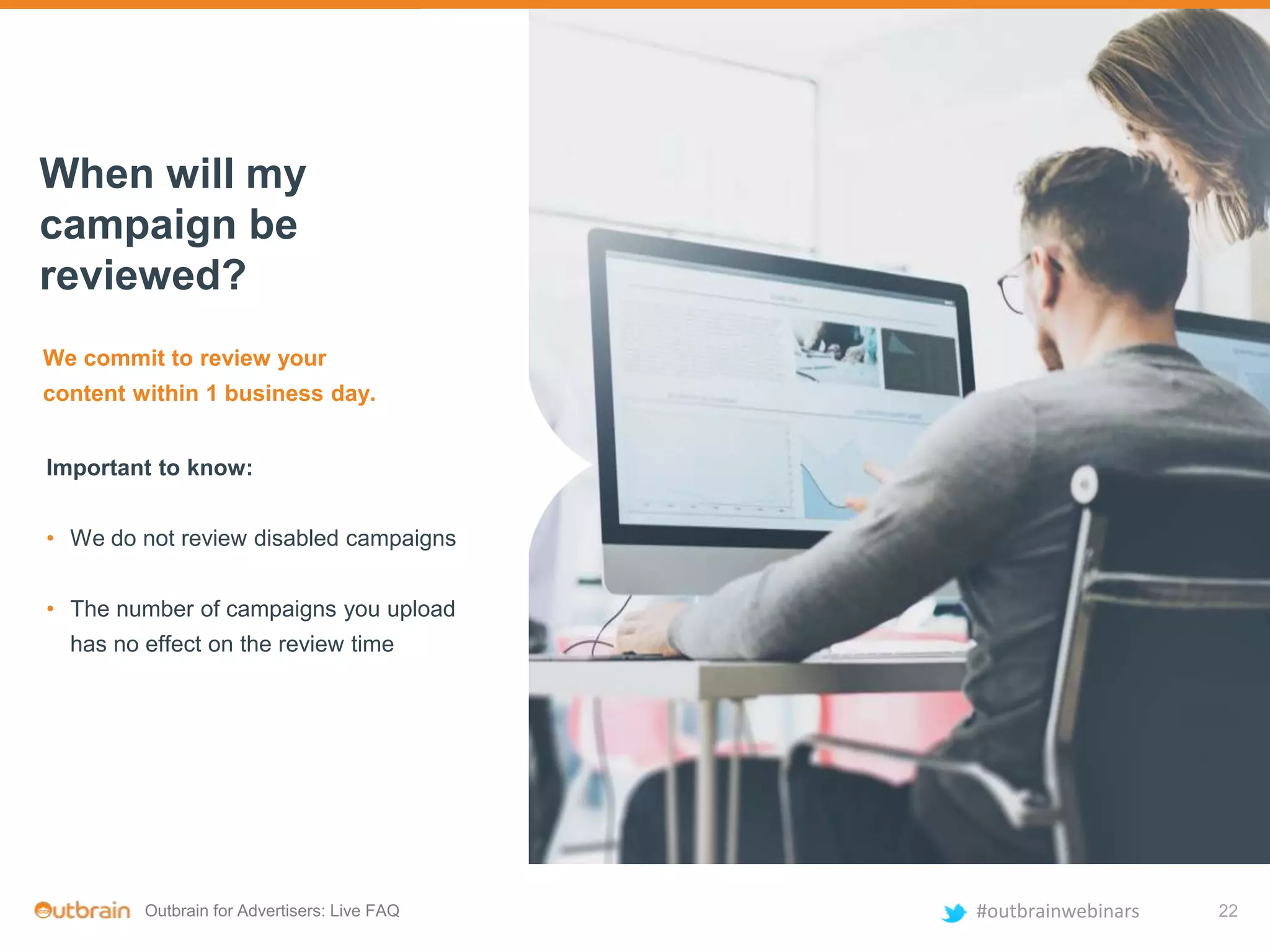 Outbrain for Advertisers: Live FAQ #outbrainwebinars
We commit to review your
content within 1 business day.
Important to know:
• We do not review disabled campaigns
• The number of campaigns you upload
has no effect on the review time
When will my
campaign be
reviewed?
22
 