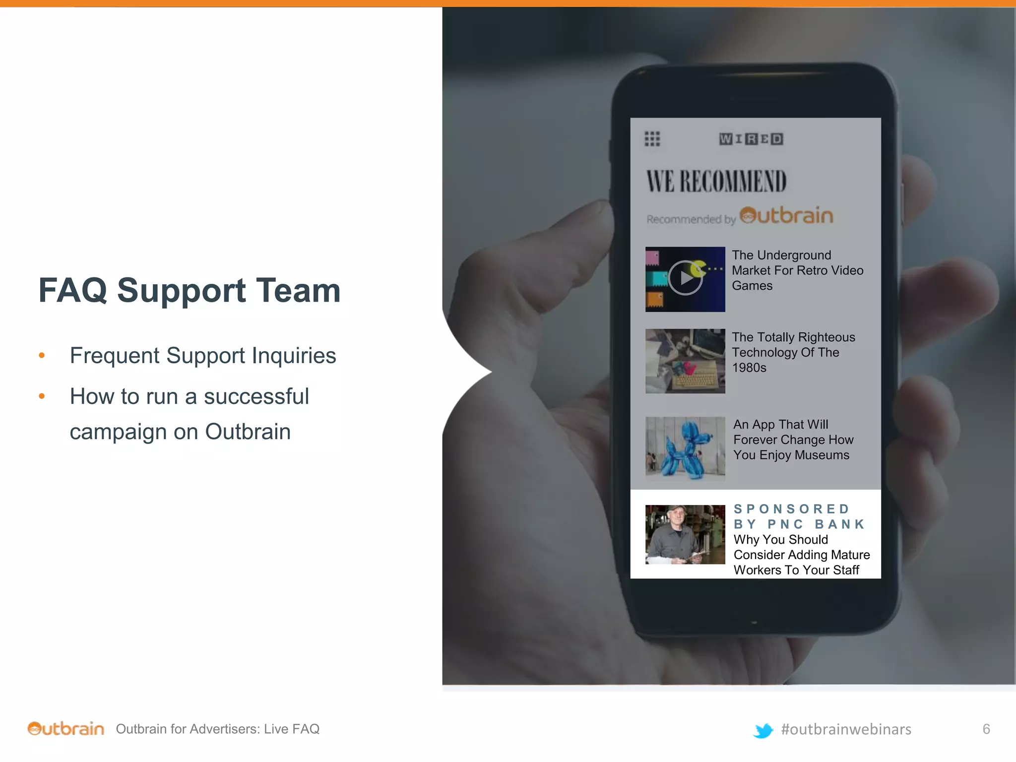 Outbrain for Advertisers: Live FAQ #outbrainwebinars
The Underground
Market For Retro Video
Games
The Totally Righteous
Technology Of The
1980s
An App That Will
Forever Change How
You Enjoy Museums
S P O N S O R E D
B Y P N C B A N K
Why You Should
Consider Adding Mature
Workers To Your Staff
The Underground
Market For Retro Video
Games
The Totally Righteous
Technology Of The
1980s
An App That Will
Forever Change How
You Enjoy Museums
S P O N S O R E D
B Y P N C B A N K
Why You Should
Consider Adding Mature
Workers To Your Staff
FAQ Support Team
• Frequent Support Inquiries
• How to run a successful
campaign on Outbrain
6
 