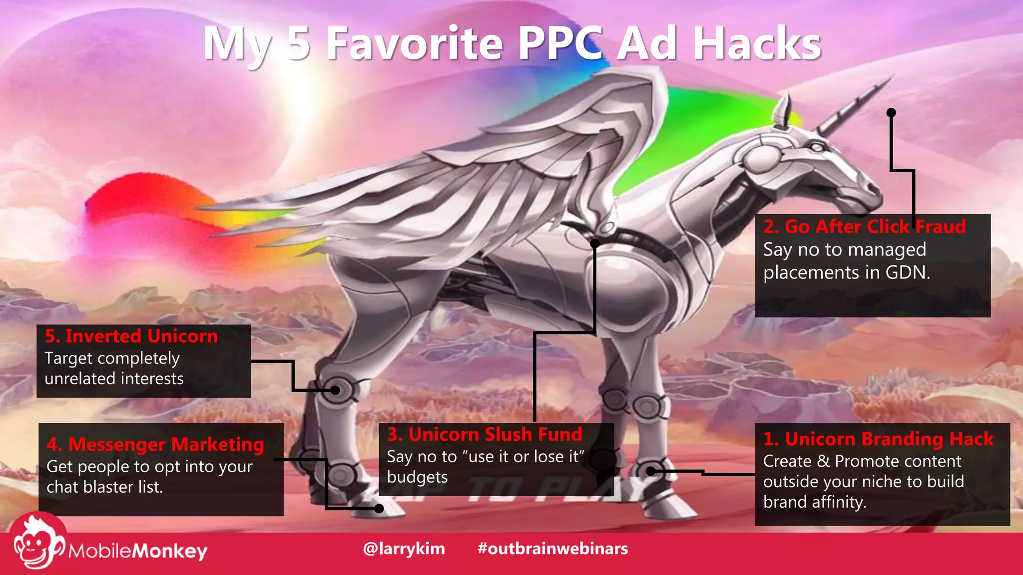 @larrykim
5. Inverted Unicorn
Target completely
unrelated interests
4. Messenger Marketing
Get people to opt into your
chat blaster list.
2. Go After Click Fraud
Say no to managed
placements in GDN.
1. Unicorn Branding Hack
Create & Promote content
outside your niche to build
brand affinity.
My 5 Favorite PPC Ad Hacks
3. Unicorn Slush Fund
Say no to “use it or lose it”
budgets
@larrykim #outbrainwebinars
 