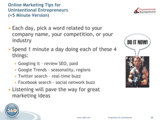 Online Marketing Tips for  Unintentional Entrepreneurs  (<5 Minute Version) Each day, pick a word related to your company name, your competition, or your industry Spend 1 minute a day doing each of these 4 things: Googling it – review SEO, paid Google Trends – seasonality, regions Twitter search – real-time buzz Facebook search – social network buzz Listening will pave the way for great marketing ideas DO IT NOW! 