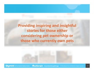 Providing	
  inspiring	
  and	
  insighWul	
  
stories	
  for	
  those	
  either	
  
considering	
  pet	
  ownership	
  or	
  
those	
  who	
  currently	
  own	
  pets	
  

#contentroadmap

©	
  2014	
  Skyword	
  Inc,	
  Conﬁden5al.	
  All	
  rights	
  reserved.	
  

19	
  

 