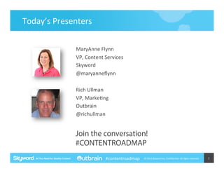 Today’s	
  Presenters	
  
MaryAnne	
  Flynn	
  
VP,	
  Content	
  Services	
  
Skyword	
  
@maryanneﬂynn	
  
	
  
Rich	
  Ullman	
  
VP,	
  Marke5ng	
  
Outbrain	
  
@richullman	
  

Join the conversation!
#CONTENTROADMAP
#contentroadmap

©	
  2014	
  Skyword	
  Inc,	
  Conﬁden5al.	
  All	
  rights	
  reserved.	
  

2	
  

 