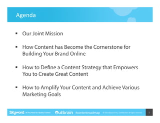 Agenda	
  
§  Our Joint Mission
§  How Content has Become the Cornerstone for
Building Your Brand Online
§  How to Define a Content Strategy that Empowers
You to Create Great Content
§  How to Amplify Your Content and Achieve Various
Marketing Goals
#contentroadmap

©	
  2014	
  Skyword	
  Inc,	
  Conﬁden5al.	
  All	
  rights	
  reserved.	
  

3	
  

 