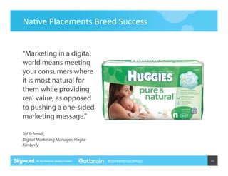 Na5ve	
  Placements	
  Breed	
  Success	
   	
  	
  

“Marketing in a digital
world means meeting
your consumers where
it is most natural for
them while providing
real value, as opposed
to pushing a one-sided
marketing message.”
Tal Schmidt,
Digital Marketing Manager, HoglaKimberly

#contentroadmap

49	
  

 