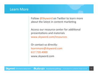Learn	
  More	
  
Follow	
  @Skyword	
  on	
  Twimer	
  to	
  learn	
  more	
  
about	
  the	
  latest	
  in	
  content	
  marke5ng	
  
	
  
Access	
  our	
  resource	
  center	
  for	
  addi5onal	
  
presenta5ons	
  and	
  materials	
  	
  
www.skyword.com/resources	
  
	
  
Or	
  contact	
  us	
  directly:	
  
learnmore@skyword.com	
  
617.720.4000	
  
www.skyword.com	
  
	
  
#contentroadmap

©	
  2014	
  Skyword	
  Inc,	
  Conﬁden5al.	
  All	
  rights	
  reserved.	
  

53	
  

 