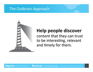The	
  Outbrain	
  Approach	
  	
  

Help	
  people	
  discover	
  

content	
  that	
  they	
  can	
  trust	
  
to	
  be	
  interes5ng,	
  relevant	
  
and	
  5mely	
  for	
  them.	
  	
  

#contentroadmap

©	
  2014	
  Skyword	
  Inc,	
  Conﬁden5al.	
  All	
  rights	
  reserved.	
  

6	
  

 