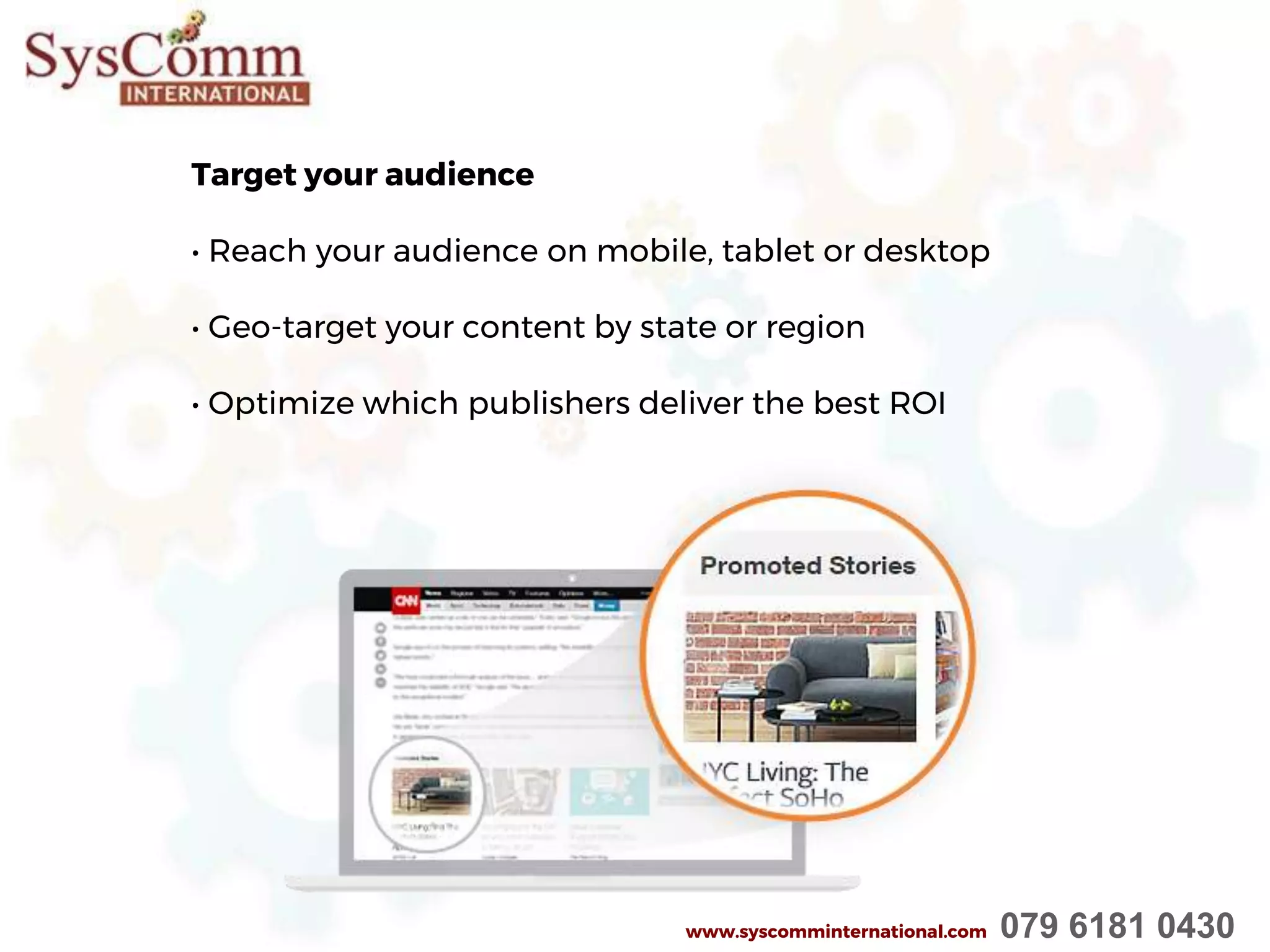 Target your audience
• Reach your audience on mobile, tablet or desktop
• Geo-target your content by state or region
• Optimize which publishers deliver the best ROI
www.syscomminternational.com 079 6181 0430
 