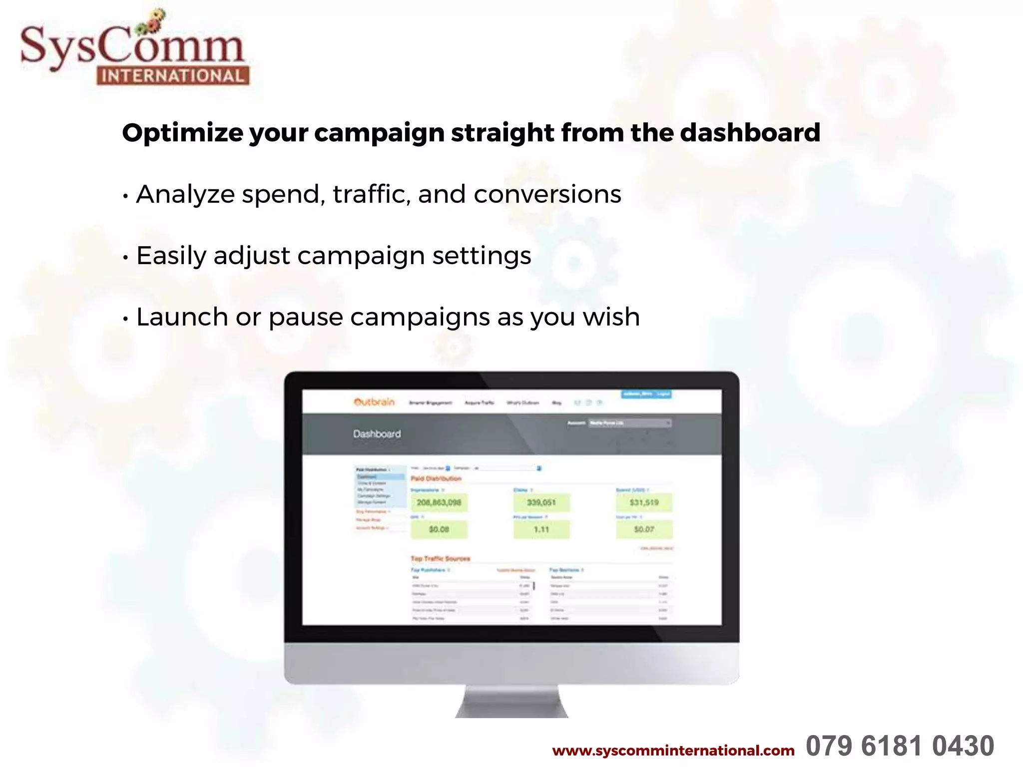 Optimize your campaign straight from the dashboard
• Analyze spend, traffic, and conversions
• Easily adjust campaign settings
• Launch or pause campaigns as you wish
www.syscomminternational.com 079 6181 0430
 