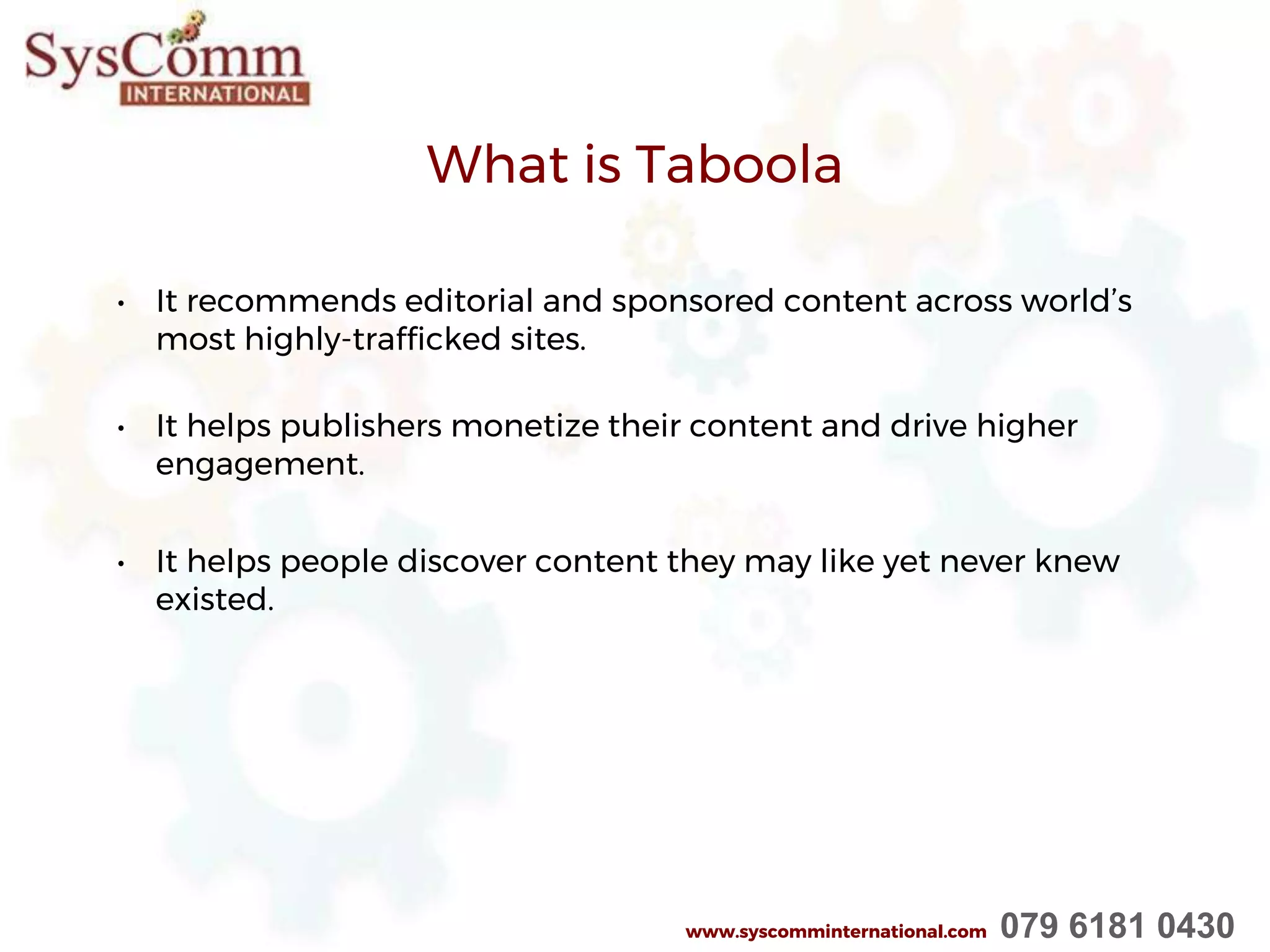 What is Taboola
• It recommends editorial and sponsored content across world’s
most highly-trafficked sites.
• It helps publishers monetize their content and drive higher
engagement.
• It helps people discover content they may like yet never knew
existed.
www.syscomminternational.com 079 6181 0430
 