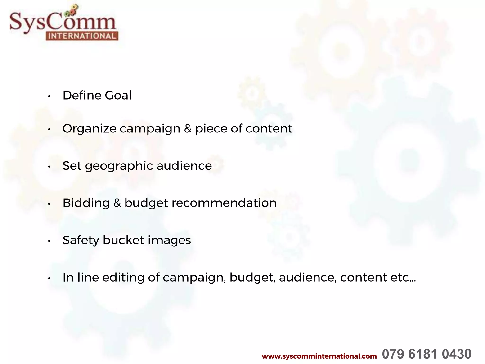 • Define Goal
• Organize campaign & piece of content
• Set geographic audience
• Bidding & budget recommendation
• Safety bucket images
• In line editing of campaign, budget, audience, content etc…
www.syscomminternational.com 079 6181 0430
 