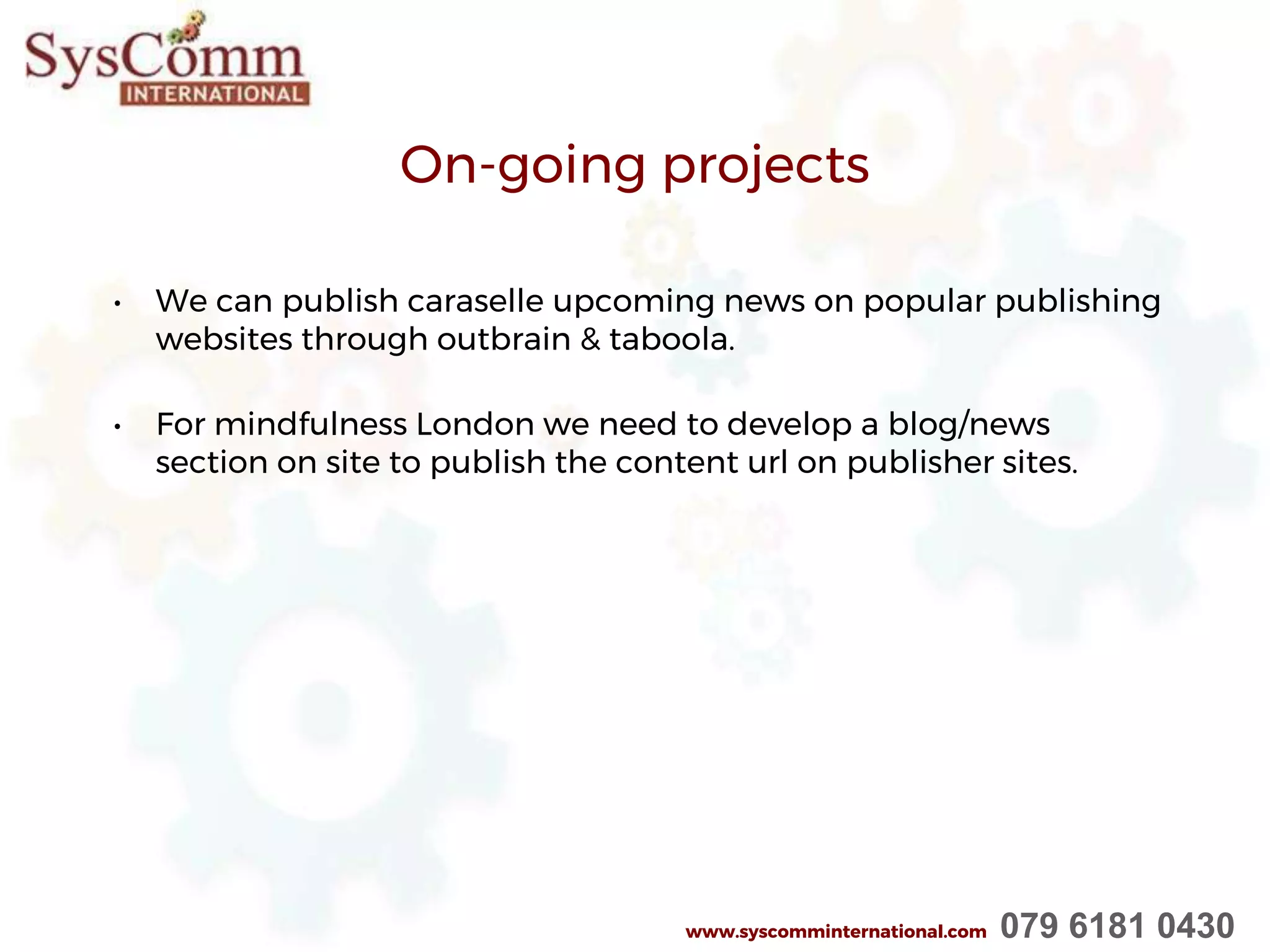 On-going projects
• We can publish caraselle upcoming news on popular publishing
websites through outbrain & taboola.
• For mindfulness London we need to develop a blog/news
section on site to publish the content url on publisher sites.
www.syscomminternational.com 079 6181 0430
 