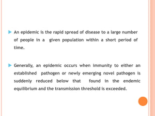  An epidemic is the rapid spread of disease to a large number
of people in a given population within a short period of
time.
 Generally, an epidemic occurs when immunity to either an
established pathogen or newly emerging novel pathogen is
suddenly reduced below that found in the endemic
equilibrium and the transmission threshold is exceeded.
 