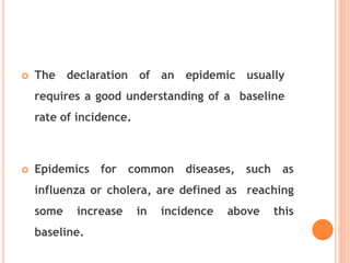  The declaration of an epidemic usually
requires a good understanding of a baseline
rate of incidence.
 Epidemics for common diseases, such as
influenza or cholera, are defined as reaching
some increase in incidence above this
baseline.
 