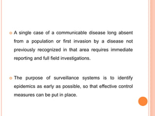  A single case of a communicable disease long absent
from a population or first invasion by a disease not
previously recognized in that area requires immediate
reporting and full field investigations.
 The purpose of surveillance systems is to identify
epidemics as early as possible, so that effective control
measures can be put in place.
 