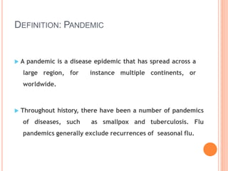 DEFINITION: PANDEMIC
 A pandemic is a disease epidemic that has spread across a
large region, for instance multiple continents, or
worldwide.
 Throughout history, there have been a number of pandemics
of diseases, such as smallpox and tuberculosis. Flu
pandemics generally exclude recurrences of seasonal flu.
 