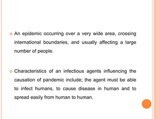  An epidemic occurring over a very wide area, crossing
international boundaries, and usually affecting a large
number of people.
 Characteristics of an infectious agents influencing the
causation of pandemic include; the agent must be able
to infect humans, to cause disease in human and to
spread easily from human to human.
 