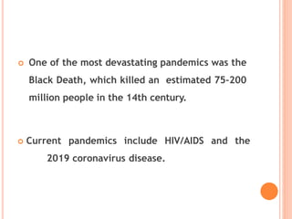  One of the most devastating pandemics was the
Black Death, which killed an estimated 75–200
million people in the 14th century.
 Current pandemics include HIV/AIDS and the
2019 coronavirus disease.
 