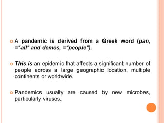  A pandemic is derived from a Greek word (pan,
="all" and demos, ="people").
 This is an epidemic that affects a significant number of
people across a large geographic location, multiple
continents or worldwide.
 Pandemics usually are caused by new microbes,
particularly viruses.
 