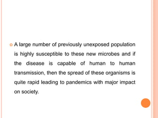  A large number of previously unexposed population
is highly susceptible to these new microbes and if
the disease is capable of human to human
transmission, then the spread of these organisms is
quite rapid leading to pandemics with major impact
on society.
 