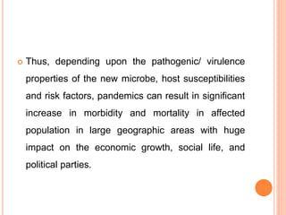  Thus, depending upon the pathogenic/ virulence
properties of the new microbe, host susceptibilities
and risk factors, pandemics can result in significant
increase in morbidity and mortality in affected
population in large geographic areas with huge
impact on the economic growth, social life, and
political parties.
 