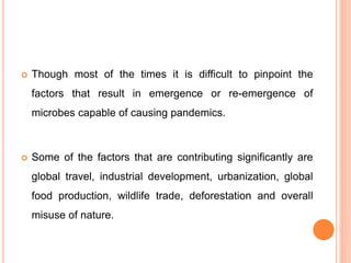  Though most of the times it is difficult to pinpoint the
factors that result in emergence or re-emergence of
microbes capable of causing pandemics.
 Some of the factors that are contributing significantly are
global travel, industrial development, urbanization, global
food production, wildlife trade, deforestation and overall
misuse of nature.
 