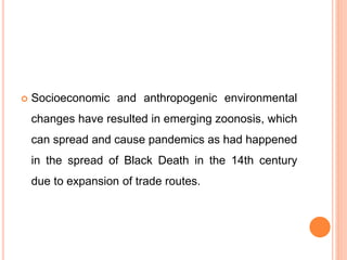 Socioeconomic and anthropogenic environmental
changes have resulted in emerging zoonosis, which
can spread and cause pandemics as had happened
in the spread of Black Death in the 14th century
due to expansion of trade routes.
 