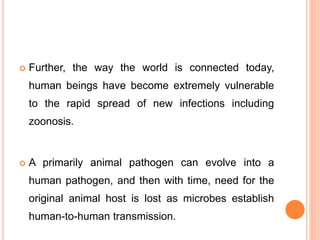  Further, the way the world is connected today,
human beings have become extremely vulnerable
to the rapid spread of new infections including
zoonosis.
 A primarily animal pathogen can evolve into a
human pathogen, and then with time, need for the
original animal host is lost as microbes establish
human-to-human transmission.
 