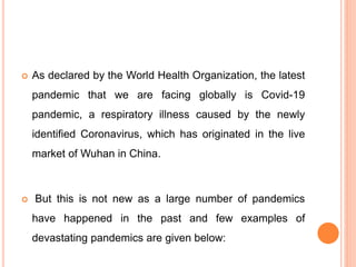 As declared by the World Health Organization, the latest
pandemic that we are facing globally is Covid-19
pandemic, a respiratory illness caused by the newly
identified Coronavirus, which has originated in the live
market of Wuhan in China.
 But this is not new as a large number of pandemics
have happened in the past and few examples of
devastating pandemics are given below:
 
