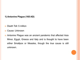 1) Antonine Plague (165 AD)
 Death Toll: 5 million
 Cause: Unknown
 Antonine Plague was an ancient pandemic that affected Asia
Minor, Egypt, Greece and Italy and is thought to have been
either Smallpox or Measles, though the true cause is still
unknown.
 