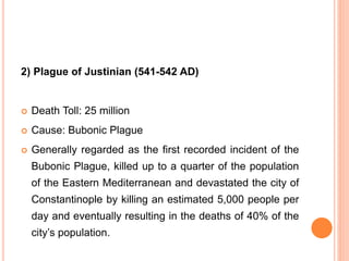 2) Plague of Justinian (541-542 AD)
 Death Toll: 25 million
 Cause: Bubonic Plague
 Generally regarded as the first recorded incident of the
Bubonic Plague, killed up to a quarter of the population
of the Eastern Mediterranean and devastated the city of
Constantinople by killing an estimated 5,000 people per
day and eventually resulting in the deaths of 40% of the
city’s population.
 
