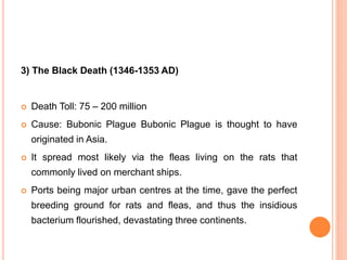3) The Black Death (1346-1353 AD)
 Death Toll: 75 – 200 million
 Cause: Bubonic Plague Bubonic Plague is thought to have
originated in Asia.
 It spread most likely via the fleas living on the rats that
commonly lived on merchant ships.
 Ports being major urban centres at the time, gave the perfect
breeding ground for rats and fleas, and thus the insidious
bacterium flourished, devastating three continents.
 