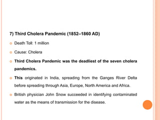 7) Third Cholera Pandemic (1852–1860 AD)
 Death Toll: 1 million
 Cause: Cholera
 Third Cholera Pandemic was the deadliest of the seven cholera
pandemics.
 This originated in India, spreading from the Ganges River Delta
before spreading through Asia, Europe, North America and Africa.
 British physician John Snow succeeded in identifying contaminated
water as the means of transmission for the disease.
 