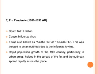 8) Flu Pandemic (1889-1890 AD)
 Death Toll: 1 million
 Cause: Influenza virus
 It was also known as “Asiatic Flu” or “Russian Flu”. This was
thought to be an outbreak due to the Influenza A virus.
 Rapid population growth of the 19th century, particularly in
urban areas, helped in the spread of the flu, and the outbreak
spread rapidly across the globe.
 