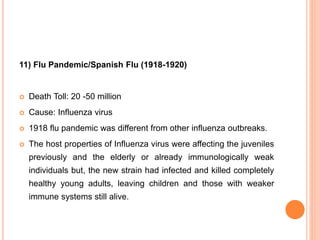 11) Flu Pandemic/Spanish Flu (1918-1920)
 Death Toll: 20 -50 million
 Cause: Influenza virus
 1918 flu pandemic was different from other influenza outbreaks.
 The host properties of Influenza virus were affecting the juveniles
previously and the elderly or already immunologically weak
individuals but, the new strain had infected and killed completely
healthy young adults, leaving children and those with weaker
immune systems still alive.
 