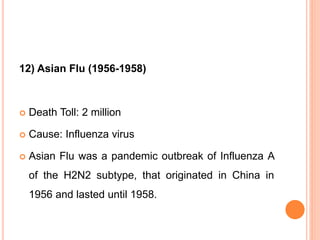 12) Asian Flu (1956-1958)
 Death Toll: 2 million
 Cause: Influenza virus
 Asian Flu was a pandemic outbreak of Influenza A
of the H2N2 subtype, that originated in China in
1956 and lasted until 1958.
 