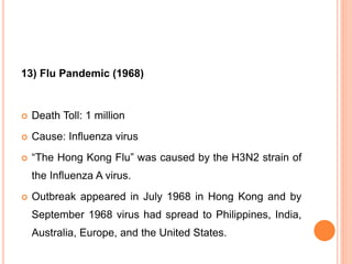 13) Flu Pandemic (1968)
 Death Toll: 1 million
 Cause: Influenza virus
 “The Hong Kong Flu” was caused by the H3N2 strain of
the Influenza A virus.
 Outbreak appeared in July 1968 in Hong Kong and by
September 1968 virus had spread to Philippines, India,
Australia, Europe, and the United States.
 