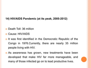 14) HIV/AIDS Pandemic (at its peak, 2005-2012)
 Death Toll: 36 million
 Cause: HIV/AIDS
 It was first identified in the Democratic Republic of the
Congo in 1976.Currently, there are nearly 35 million
people living with HIV.
 As awareness has grown, new treatments have been
developed that make HIV far more manageable, and
many of those infected go on to lead productive lives.
 