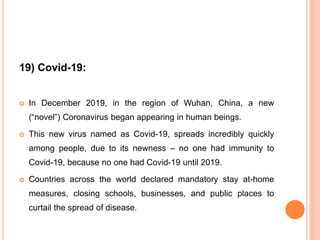 19) Covid-19:
 In December 2019, in the region of Wuhan, China, a new
(“novel”) Coronavirus began appearing in human beings.
 This new virus named as Covid-19, spreads incredibly quickly
among people, due to its newness – no one had immunity to
Covid-19, because no one had Covid-19 until 2019.
 Countries across the world declared mandatory stay at-home
measures, closing schools, businesses, and public places to
curtail the spread of disease.
 