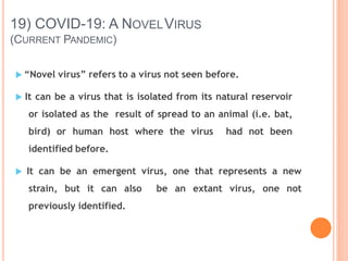 19) COVID-19: A NOVELVIRUS
(CURRENT PANDEMIC)
 “Novel virus” refers to a virus not seen before.
 It can be a virus that is isolated from its natural reservoir
or isolated as the result of spread to an animal (i.e. bat,
bird) or human host where the virus had not been
identified before.
 It can be an emergent virus, one that represents a new
strain, but it can also be an extant virus, one not
previously identified.
 