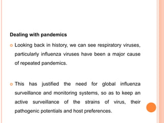 Dealing with pandemics
 Looking back in history, we can see respiratory viruses,
particularly influenza viruses have been a major cause
of repeated pandemics.
 This has justified the need for global influenza
surveillance and monitoring systems, so as to keep an
active surveillance of the strains of virus, their
pathogenic potentials and host preferences.
 