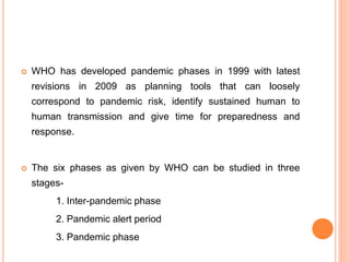  WHO has developed pandemic phases in 1999 with latest
revisions in 2009 as planning tools that can loosely
correspond to pandemic risk, identify sustained human to
human transmission and give time for preparedness and
response.
 The six phases as given by WHO can be studied in three
stages-
1. Inter-pandemic phase
2. Pandemic alert period
3. Pandemic phase
 