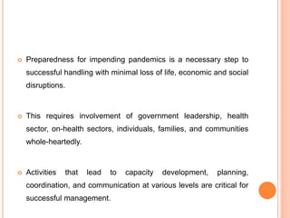  Preparedness for impending pandemics is a necessary step to
successful handling with minimal loss of life, economic and social
disruptions.
 This requires involvement of government leadership, health
sector, on-health sectors, individuals, families, and communities
whole-heartedly.
 Activities that lead to capacity development, planning,
coordination, and communication at various levels are critical for
successful management.
 